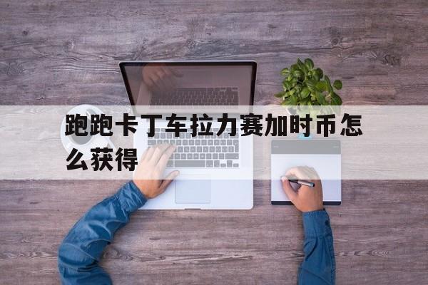 跑跑卡丁车拉力赛加时币怎么得到
_跑跑卡丁车加时币在哪兑换（跑跑卡丁车加速道具）